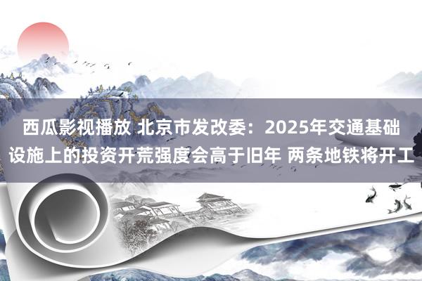 西瓜影视播放 北京市发改委：2025年交通基础设施上的投资开