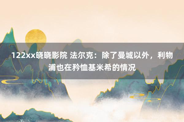 122xx晓晓影院 法尔克：除了曼城以外，利物浦也在矜恤基米希的情况