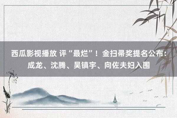 西瓜影视播放 评“最烂”！金扫帚奖提名公布：成龙、沈腾、吴镇宇、向佐夫妇入围