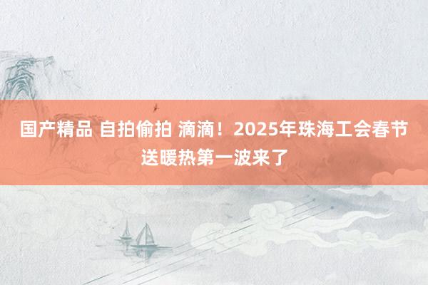 国产精品 自拍偷拍 滴滴！2025年珠海工会春节送暖热第一波