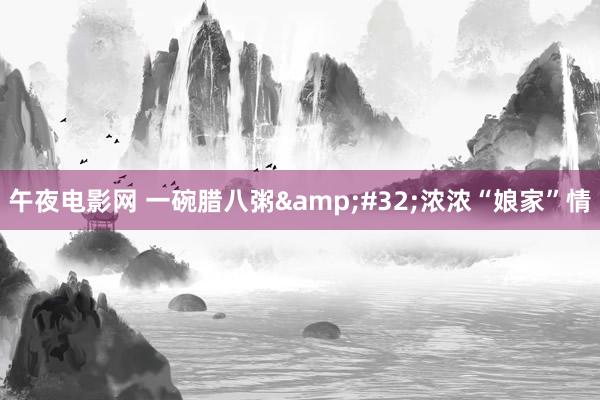 午夜电影网 一碗腊八粥&#32;浓浓“娘家”情