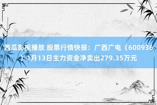 西瓜影视播放 股票行情快报：广西广电（600936）1月13