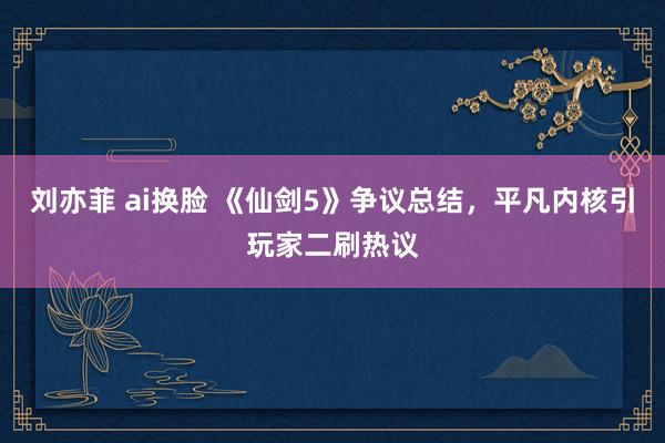 刘亦菲 ai换脸 《仙剑5》争议总结，平凡内核引玩家二刷热议