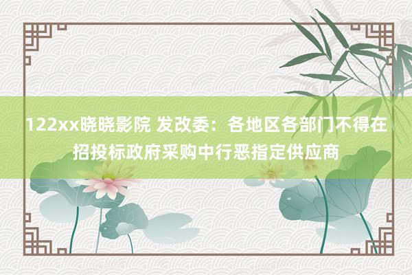 122xx晓晓影院 发改委：各地区各部门不得在招投标政府采购中行恶指定供应商