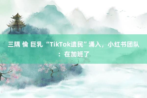 三隅 倫 巨乳 “TikTok遗民”涌入，小红书团队：在加班