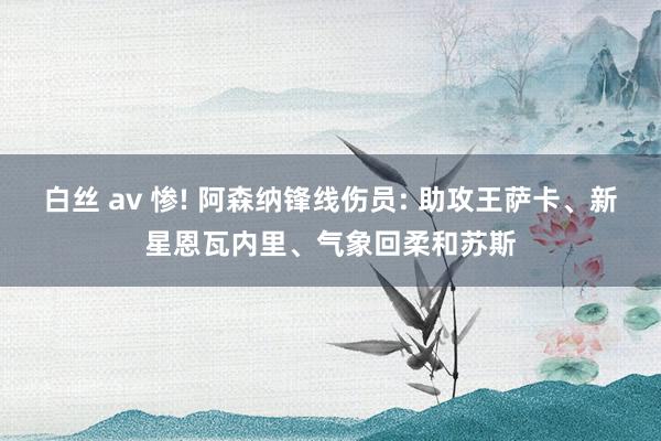 白丝 av 惨! 阿森纳锋线伤员: 助攻王萨卡、新星恩瓦内里