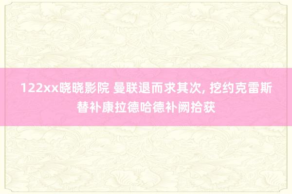 122xx晓晓影院 曼联退而求其次， 挖约克雷斯替补康拉德哈德补阙拾获