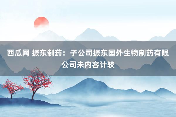 西瓜网 振东制药：子公司振东国外生物制药有限公司未内容计较