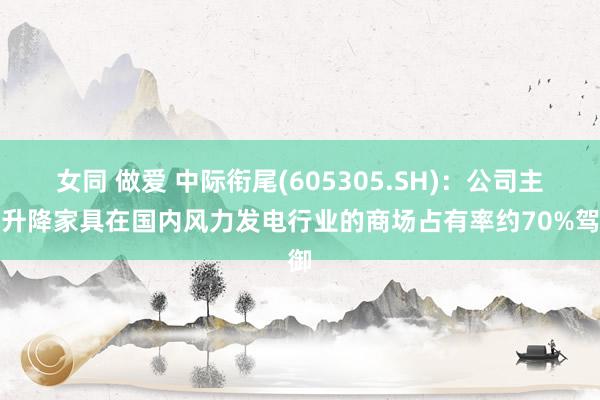 女同 做爱 中际衔尾(605305.SH)：公司主要升降家具在国内风力发电行业的商场占有率约70%驾御