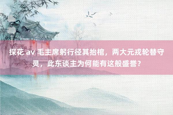 探花 av 毛主席躬行径其抬棺，两大元戎轮替守灵，此东谈主为何能有这般盛誉？