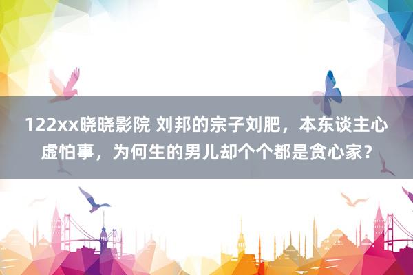 122xx晓晓影院 刘邦的宗子刘肥，本东谈主心虚怕事，为何生的男儿却个个都是贪心家？