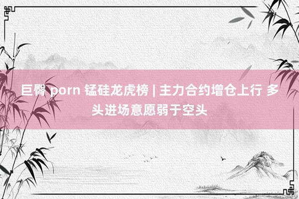 巨臀 porn 锰硅龙虎榜 | 主力合约增仓上行 多头进场意愿弱于空头