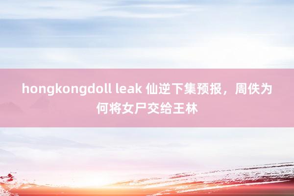 hongkongdoll leak 仙逆下集预报，周佚为何将女尸交给王林