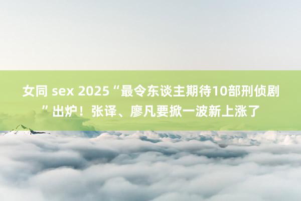 女同 sex 2025“最令东谈主期待10部刑侦剧”出炉！张译、廖凡要掀一波新上涨了