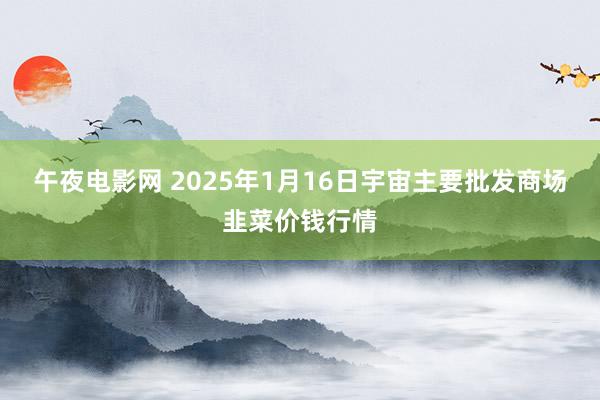 午夜电影网 2025年1月16日宇宙主要批发商场韭菜价钱行情