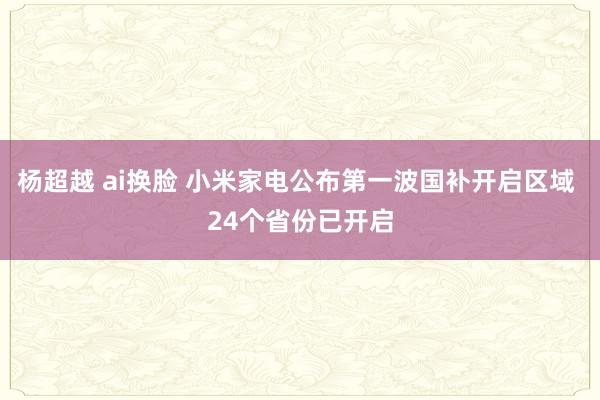 杨超越 ai换脸 小米家电公布第一波国补开启区域 24个省份