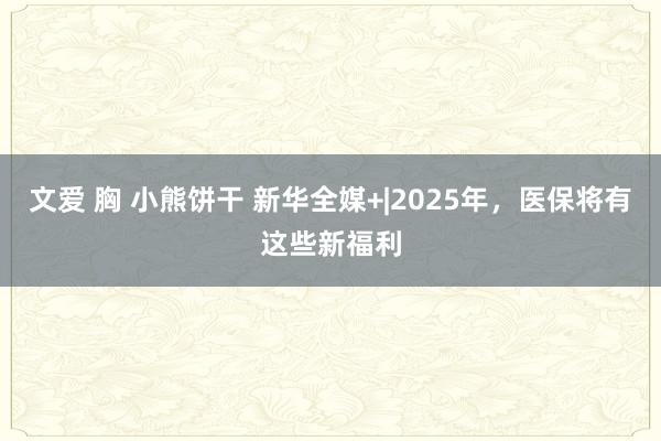 文爱 胸 小熊饼干 新华全媒+|2025年，医保将有这些新福