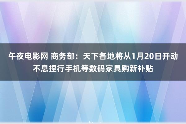 午夜电影网 商务部：天下各地将从1月20日开动不息捏行手机等