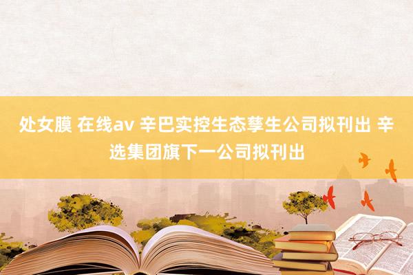 处女膜 在线av 辛巴实控生态孳生公司拟刊出 辛选集团旗下一